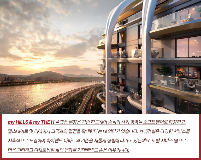 my HILLS & my THE H 플랫폼 론칭은 기존 하드웨어 중심의 사업 영역을 소프트웨어로 확장하고  힐스테이트 및 디에이치 고객과의 접점을 확대한다는 데 의미가 있습니다. 